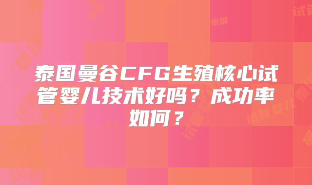 泰国曼谷CFG生殖核心试管婴儿技术好吗？成功率如何？