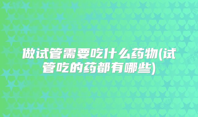 做试管需要吃什么药物(试管吃的药都有哪些)