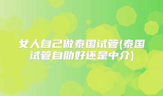 女人自己做泰国试管(泰国试管自助好还是中介)
