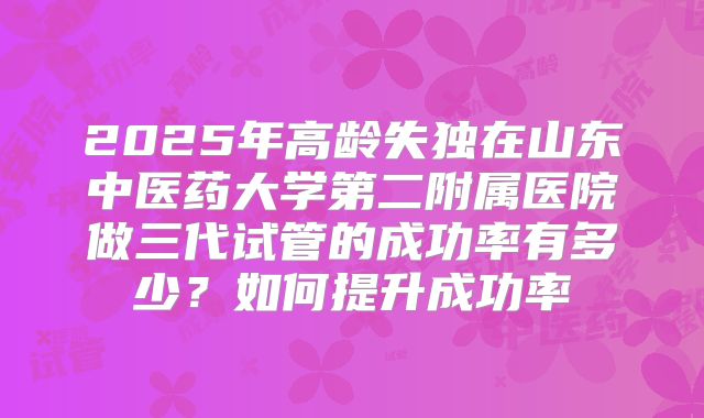 2025年高龄失独在山东中医药大学第二附属医院做三代试管的成功率有多少？如何提升成功率