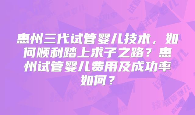 惠州三代试管婴儿技术，如何顺利踏上求子之路？惠州试管婴儿费用及成功率如何？