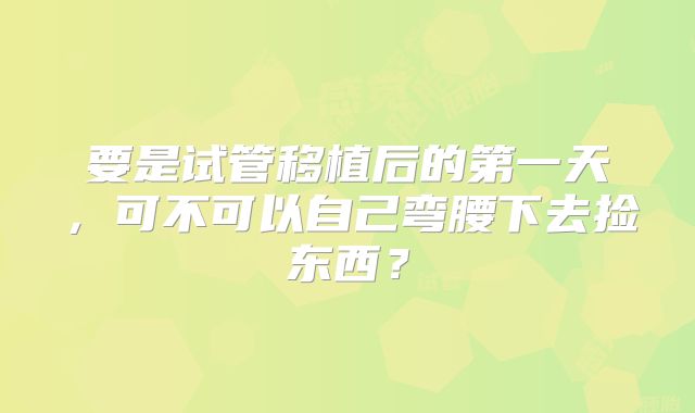 要是试管移植后的第一天，可不可以自己弯腰下去捡东西？