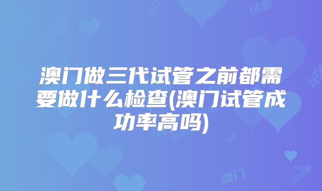 澳门做三代试管之前都需要做什么检查(澳门试管成功率高吗)