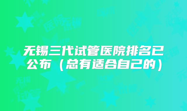 无锡三代试管医院排名已公布（总有适合自己的）