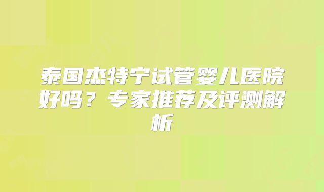 泰国杰特宁试管婴儿医院好吗？专家推荐及评测解析
