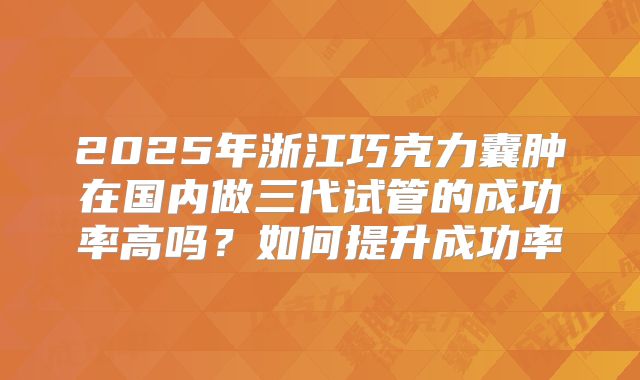 2025年浙江巧克力囊肿在国内做三代试管的成功率高吗？如何提升成功率