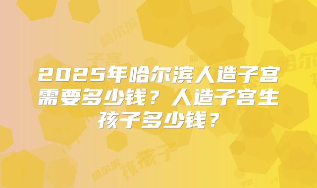 2025年哈尔滨人造子宫需要多少钱？人造子宫生孩子多少钱？