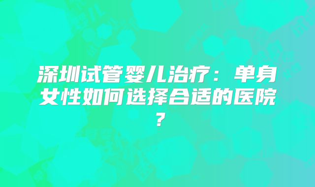 深圳试管婴儿治疗：单身女性如何选择合适的医院？
