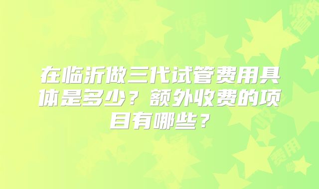 在临沂做三代试管费用具体是多少？额外收费的项目有哪些？