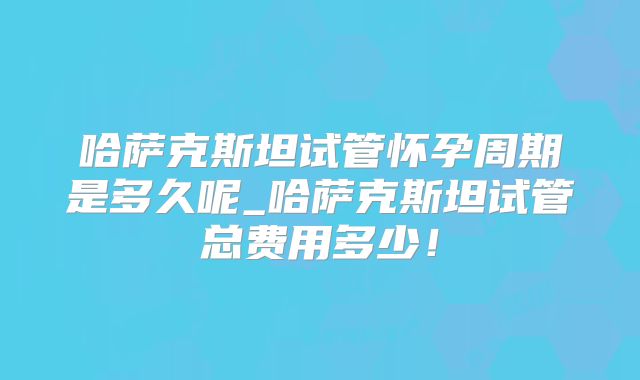 哈萨克斯坦试管怀孕周期是多久呢_哈萨克斯坦试管总费用多少！