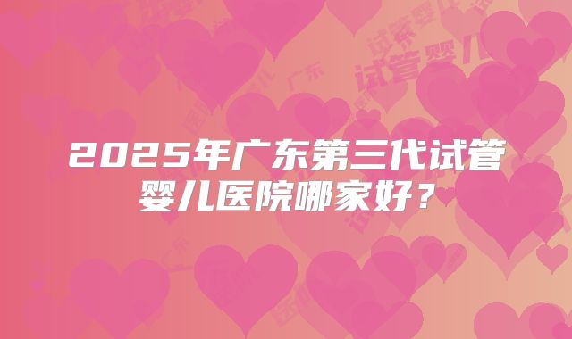 2025年广东第三代试管婴儿医院哪家好？