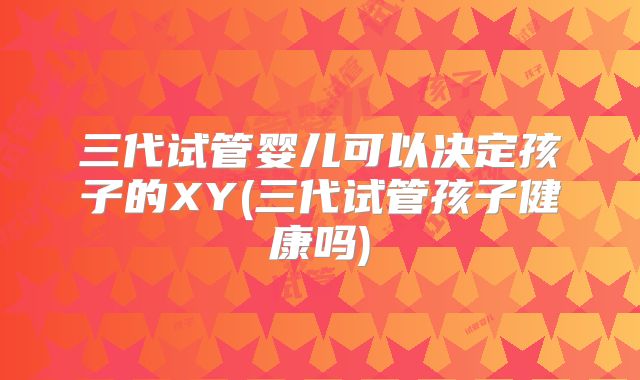 三代试管婴儿可以决定孩子的XY(三代试管孩子健康吗)
