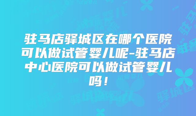 驻马店驿城区在哪个医院可以做试管婴儿呢-驻马店中心医院可以做试管婴儿吗！