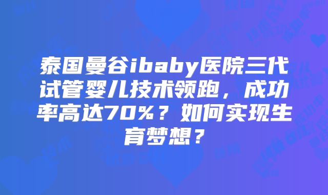 泰国曼谷ibaby医院三代试管婴儿技术领跑，成功率高达70%？如何实现生育梦想？
