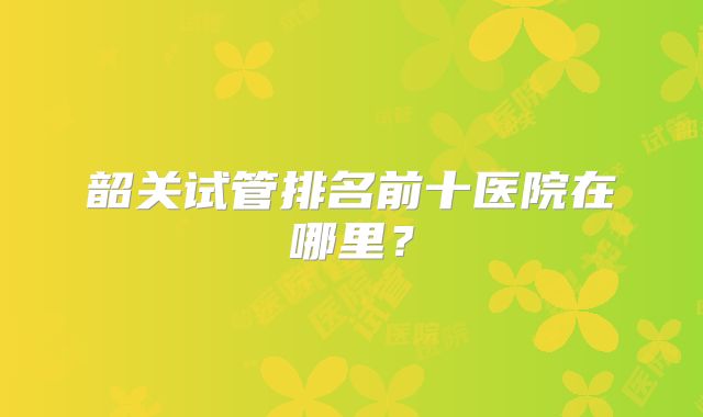 韶关试管排名前十医院在哪里？