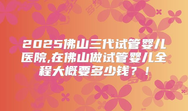 2025佛山三代试管婴儿医院,在佛山做试管婴儿全程大概要多少钱?!