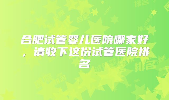 合肥试管婴儿医院哪家好，请收下这份试管医院排名
