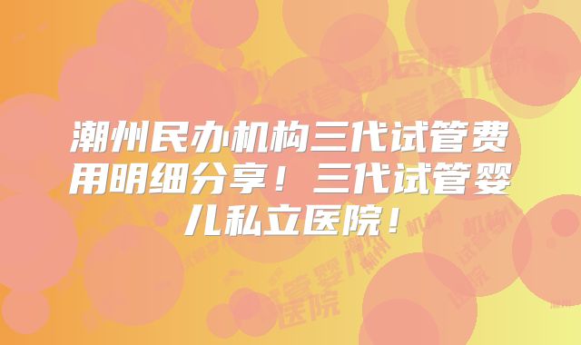 潮州民办机构三代试管费用明细分享！三代试管婴儿私立医院！