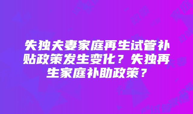 失独夫妻家庭再生试管补贴政策发生变化?失独再生家庭补助政策?