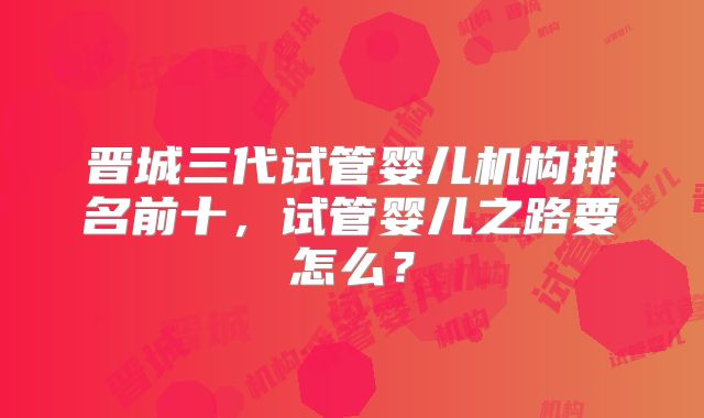 晋城三代试管婴儿机构排名前十，试管婴儿之路要怎么？