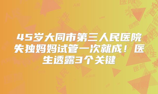 45岁大同市第三人民医院失独妈妈试管一次就成！医生透露3个关键