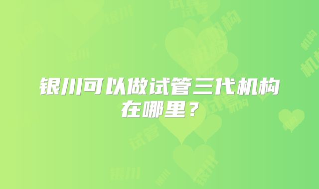 银川可以做试管三代机构在哪里？