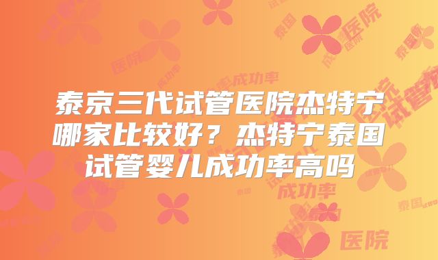 泰京三代试管医院杰特宁哪家比较好？杰特宁泰国试管婴儿成功率高吗