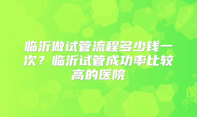 临沂做试管流程多少钱一次？临沂试管成功率比较高的医院