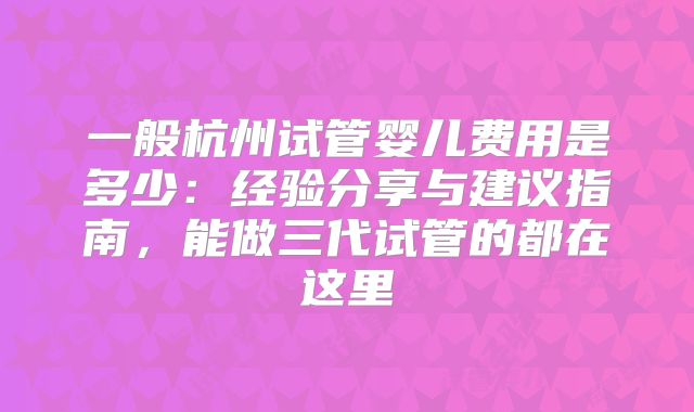 一般杭州试管婴儿费用是多少：经验分享与建议指南，能做三代试管的都在这里