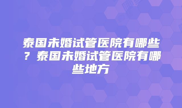 泰国未婚试管医院有哪些？泰国未婚试管医院有哪些地方