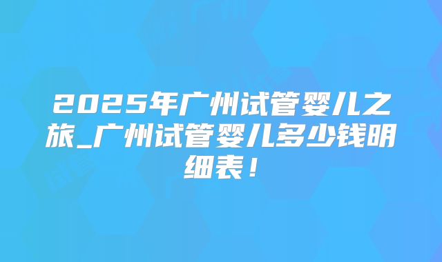 2025年广州试管婴儿之旅_广州试管婴儿多少钱明细表!