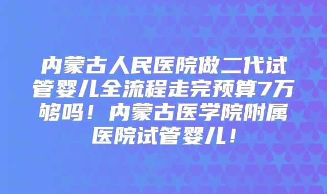 内蒙古人民医院做二代试管婴儿全流程走完预算7万够吗！内蒙古医学院附属医院试管婴儿！
