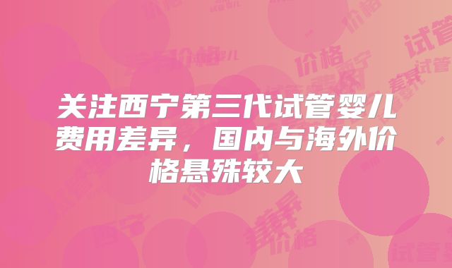 关注西宁第三代试管婴儿费用差异，国内与海外价格悬殊较大