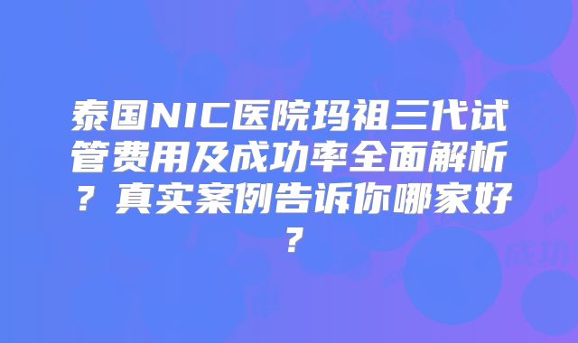 泰国NIC医院玛祖三代试管费用及成功率全面解析？真实案例告诉你哪家好？