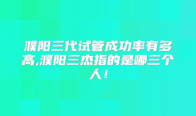 濮阳三代试管成功率有多高,濮阳三杰指的是哪三个人!