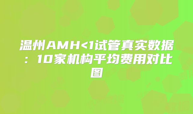 温州AMH<1试管真实数据:10家机构平均费用对比图