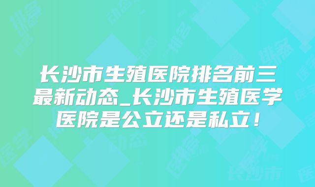 长沙市生殖医院排名前三最新动态_长沙市生殖医学医院是公立还是私立!