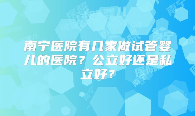 南宁医院有几家做试管婴儿的医院？公立好还是私立好？