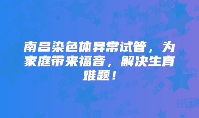 南昌染色体异常试管，为家庭带来福音，解决生育难题！
