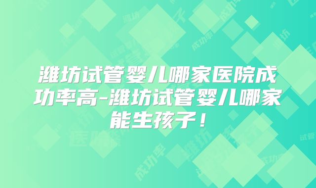 潍坊试管婴儿哪家医院成功率高-潍坊试管婴儿哪家能生孩子！