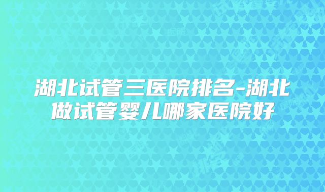 湖北试管三医院排名-湖北做试管婴儿哪家医院好