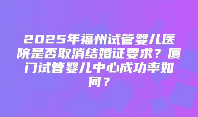 2025年福州试管婴儿医院是否取消结婚证要求?厦门试管婴儿中心成功率如何?