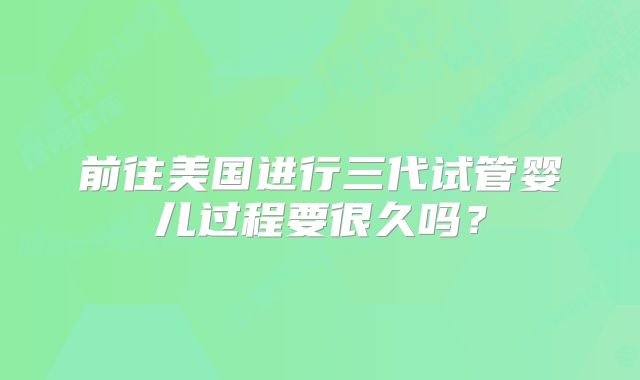 前往美国进行三代试管婴儿过程要很久吗?
