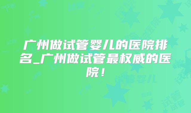 广州做试管婴儿的医院排名_广州做试管最权威的医院！