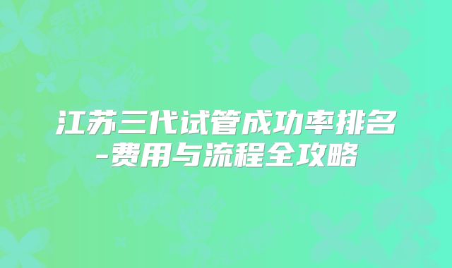 江苏三代试管成功率排名-费用与流程全攻略