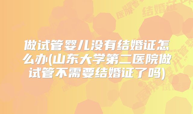 做试管婴儿没有结婚证怎么办(山东大学第二医院做试管不需要结婚证了吗)