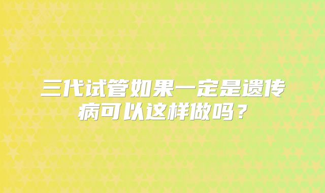 三代试管如果一定是遗传病可以这样做吗？