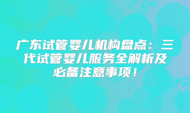 广东试管婴儿机构盘点：三代试管婴儿服务全解析及必备注意事项！