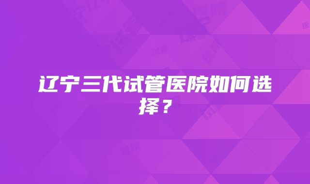 辽宁三代试管医院如何选择?