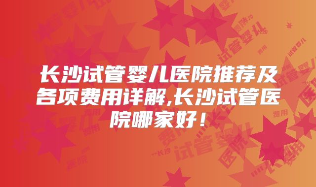 长沙试管婴儿医院推荐及各项费用详解,长沙试管医院哪家好!